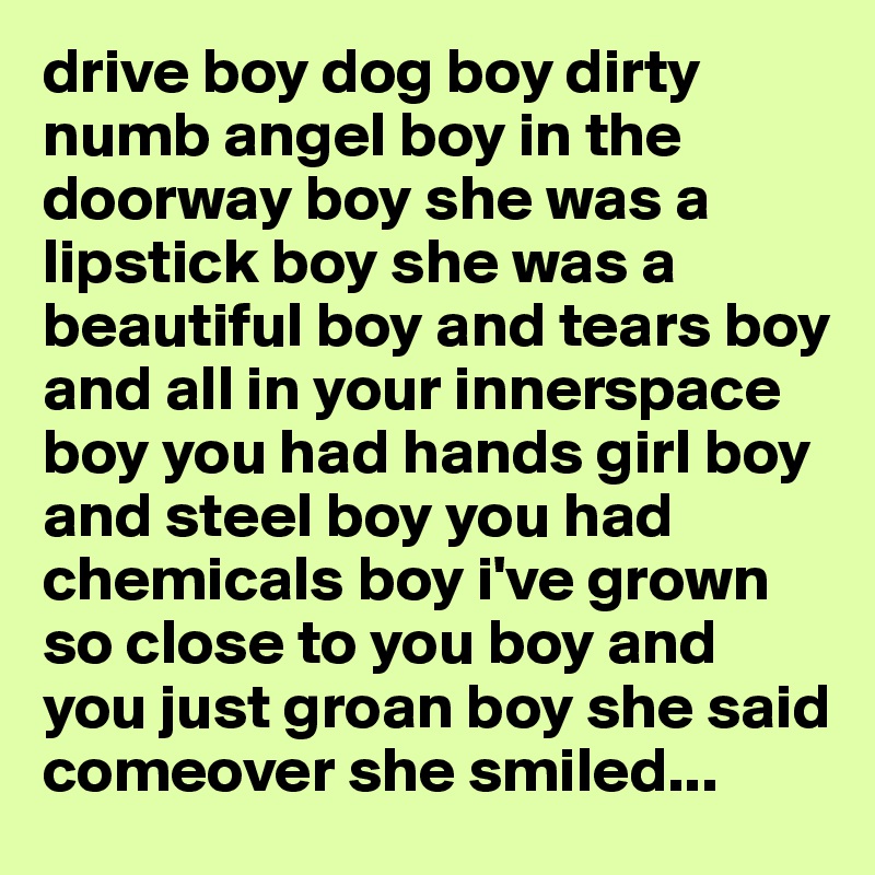 drive boy dog boy dirty numb angel boy in the doorway boy she was a lipstick boy she was a beautiful boy and tears boy and all in your innerspace boy you had hands girl boy and steel boy you had chemicals boy i've grown so close to you boy and you just groan boy she said comeover she smiled...