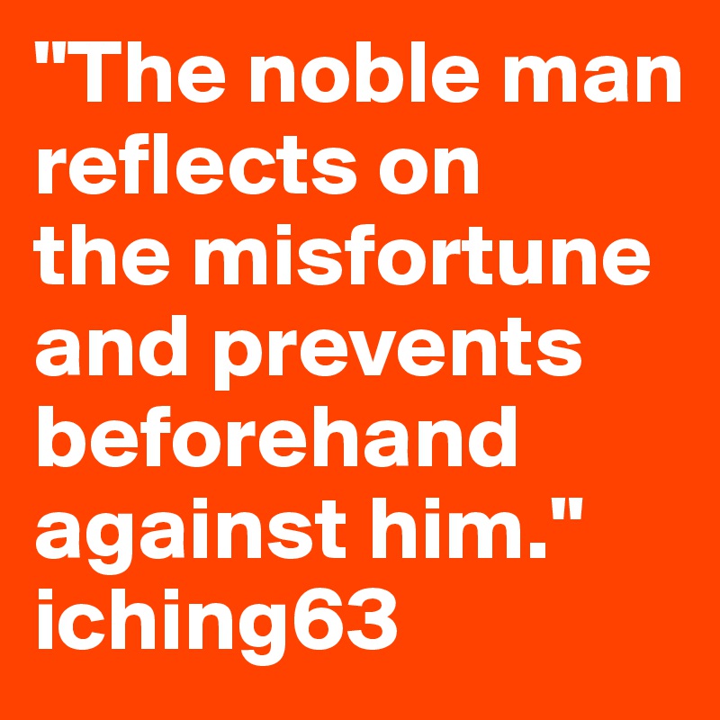 "The noble man     reflects on             the misfortune and prevents beforehand against him." iching63  
