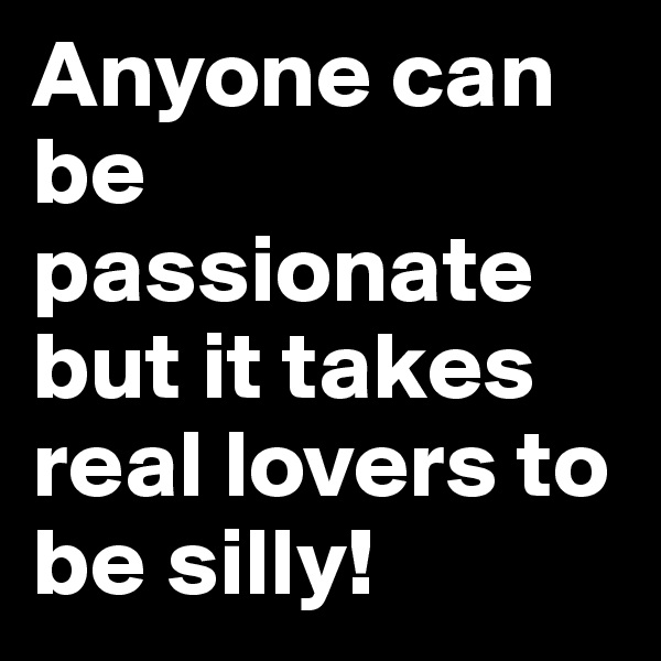Anyone can be passionate but it takes real lovers to be silly!