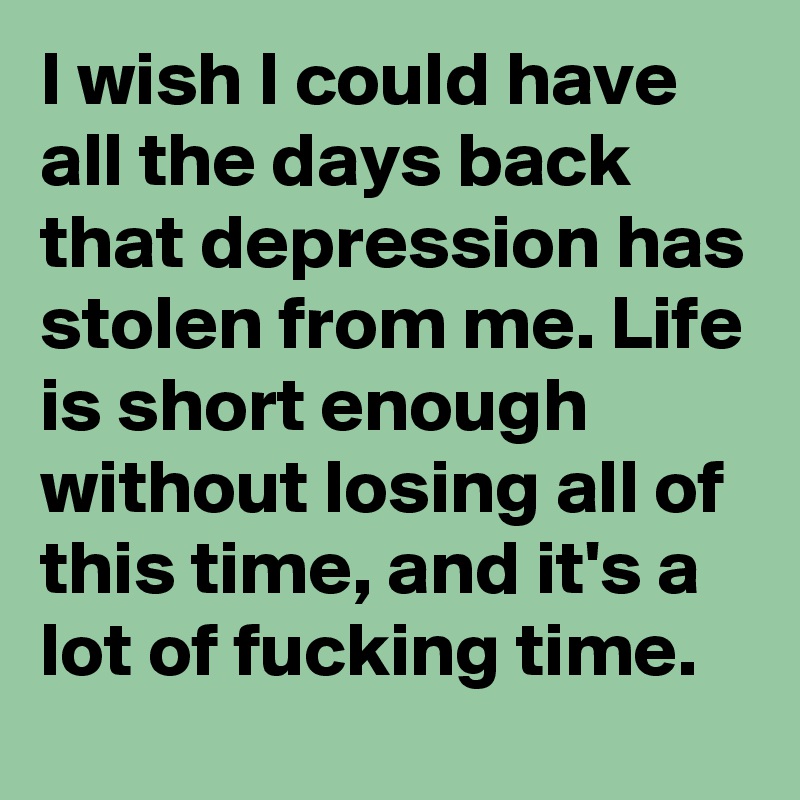 I wish I could have all the days back that depression has stolen from me. Life is short enough without losing all of this time, and it's a lot of fucking time. 