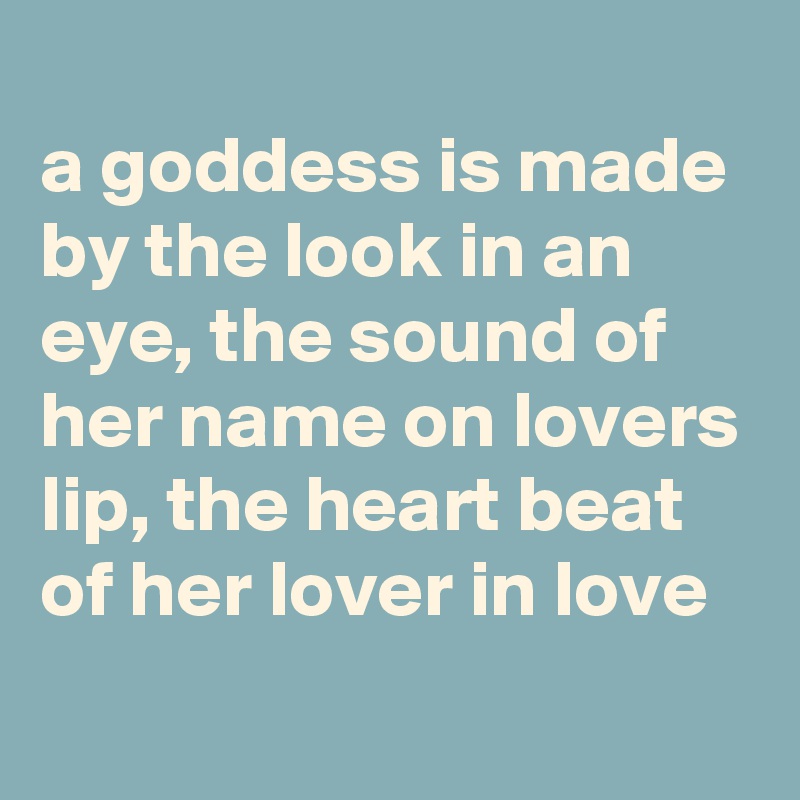 
a goddess is made by the look in an eye, the sound of her name on lovers lip, the heart beat of her lover in love
