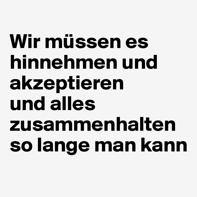 
Wir müssen es hinnehmen und akzeptieren 
und alles zusammenhalten so lange man kann
