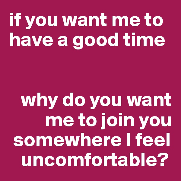 if you want me to have a good time


   why do you want 
         me to join you 
 somewhere I feel 
   uncomfortable?