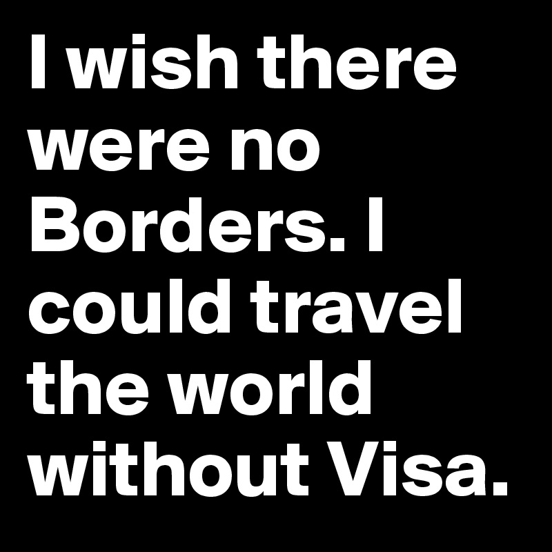 I wish there were no Borders. I could travel the world without Visa.