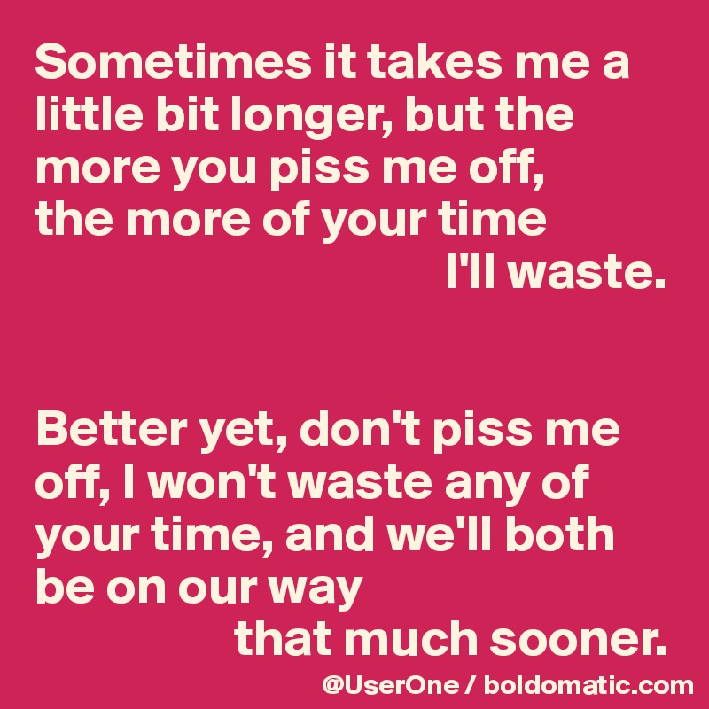 Sometimes it takes me a little bit longer, but the more you piss me off, 
the more of your time 
                                       I'll waste.


Better yet, don't piss me off, I won't waste any of your time, and we'll both
be on our way 
                   that much sooner.