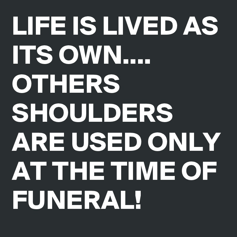 LIFE IS LIVED AS ITS OWN.... OTHERS SHOULDERS ARE USED ONLY AT THE TIME OF FUNERAL!