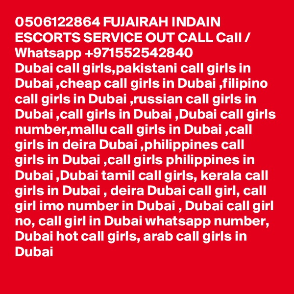 0506122864 FUJAIRAH INDAIN ESCORTS SERVICE OUT CALL Call / Whatsapp +971552542840
Dubai call girls,pakistani call girls in Dubai ,cheap call girls in Dubai ,filipino call girls in Dubai ,russian call girls in Dubai ,call girls in Dubai ,Dubai call girls number,mallu call girls in Dubai ,call girls in deira Dubai ,philippines call girls in Dubai ,call girls philippines in Dubai ,Dubai tamil call girls, kerala call girls in Dubai , deira Dubai call girl, call girl imo number in Dubai , Dubai call girl no, call girl in Dubai whatsapp number, Dubai hot call girls, arab call girls in Dubai