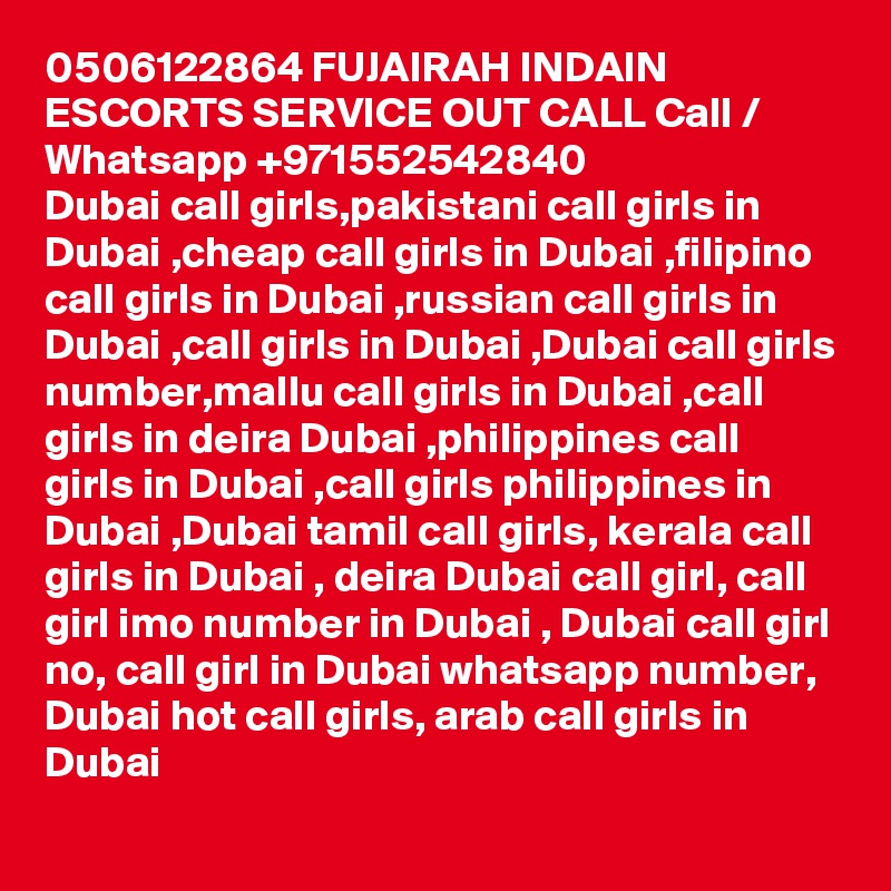 0506122864 FUJAIRAH INDAIN ESCORTS SERVICE OUT CALL Call / Whatsapp +971552542840
Dubai call girls,pakistani call girls in Dubai ,cheap call girls in Dubai ,filipino call girls in Dubai ,russian call girls in Dubai ,call girls in Dubai ,Dubai call girls number,mallu call girls in Dubai ,call girls in deira Dubai ,philippines call girls in Dubai ,call girls philippines in Dubai ,Dubai tamil call girls, kerala call girls in Dubai , deira Dubai call girl, call girl imo number in Dubai , Dubai call girl no, call girl in Dubai whatsapp number, Dubai hot call girls, arab call girls in Dubai