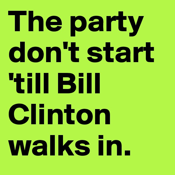 The party don't start 'till Bill Clinton walks in. 