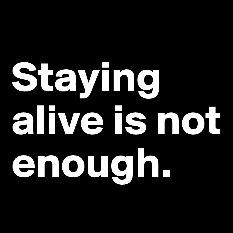 
Staying alive is not enough.