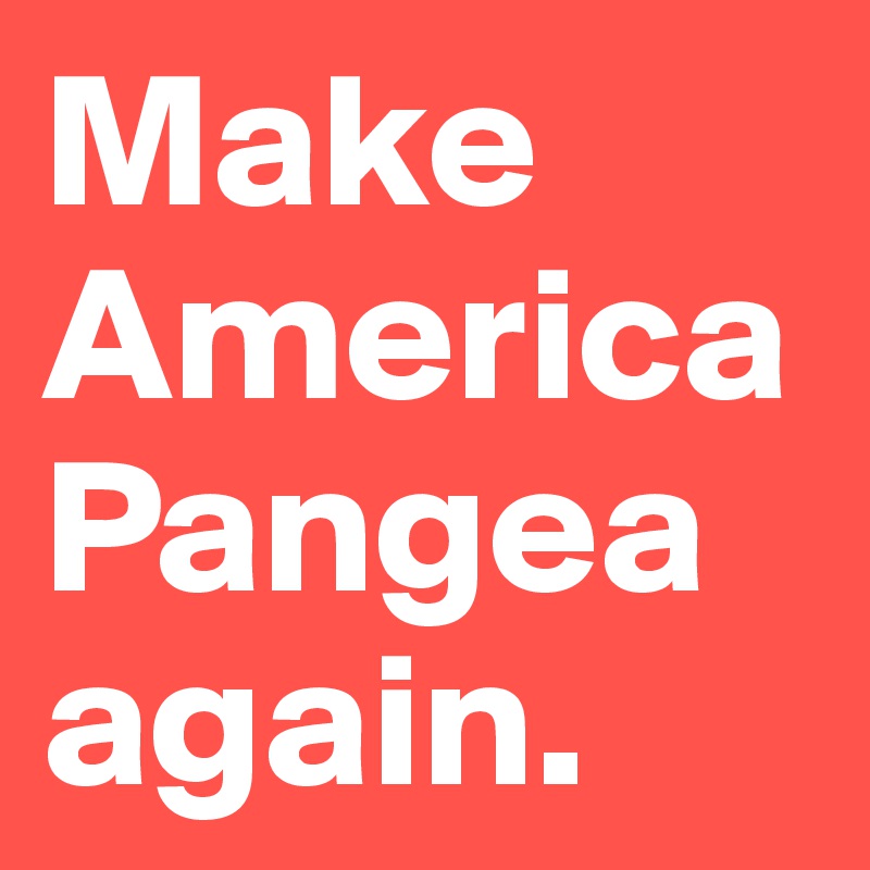 Make America Pangea again.