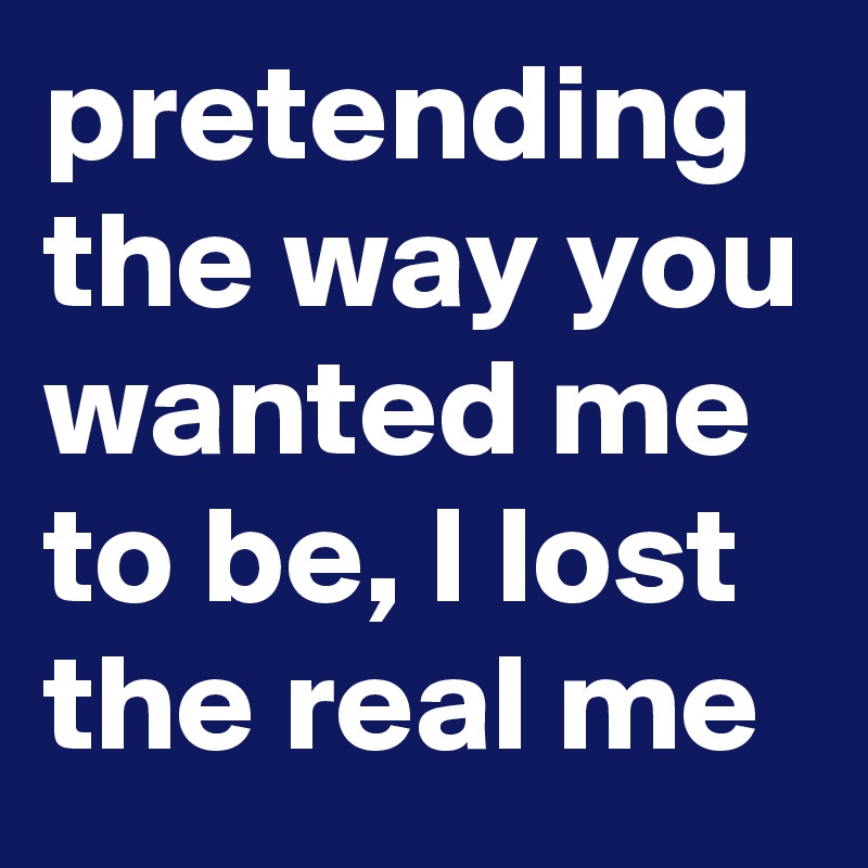pretending the way you wanted me to be, I lost the real me