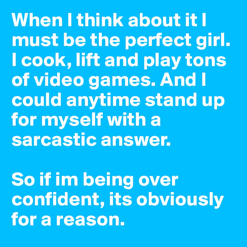 When I think about it I must be the perfect girl.
I cook, lift and play tons of video games. And I could anytime stand up for myself with a sarcastic answer.

So if im being over confident, its obviously for a reason.