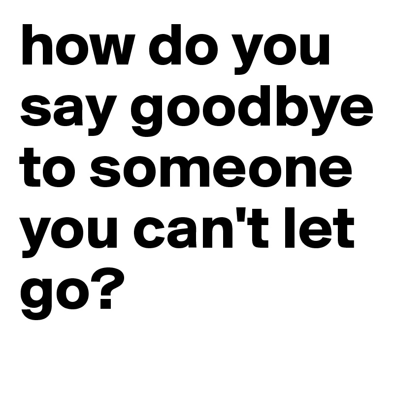 how do you say goodbye to someone you can't let go?