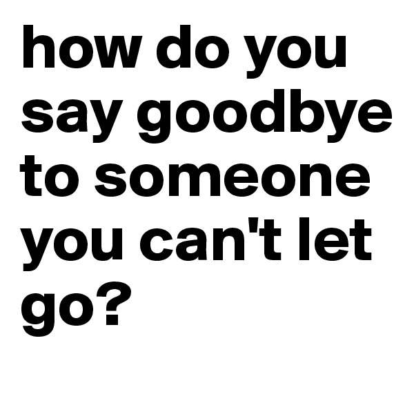 how do you say goodbye to someone you can't let go?
