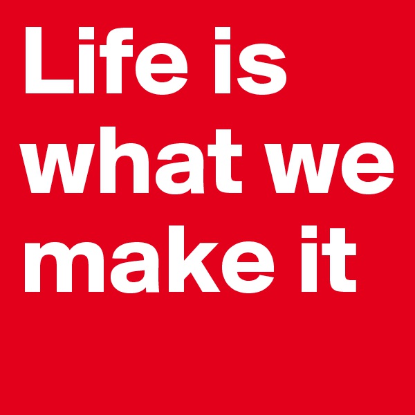 Life is what we make it 
