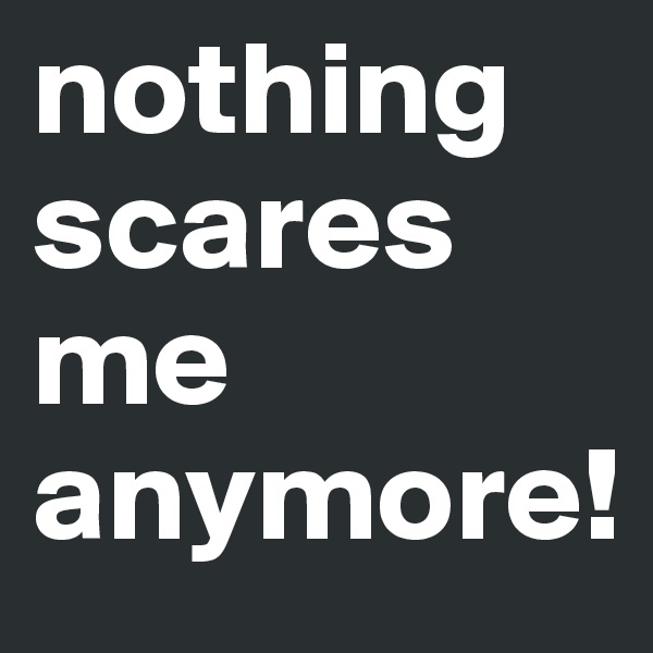 nothing scares me 
anymore!