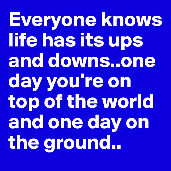 Everyone knows life has its ups and downs..one day you're on top of the world and one day on the ground.. 