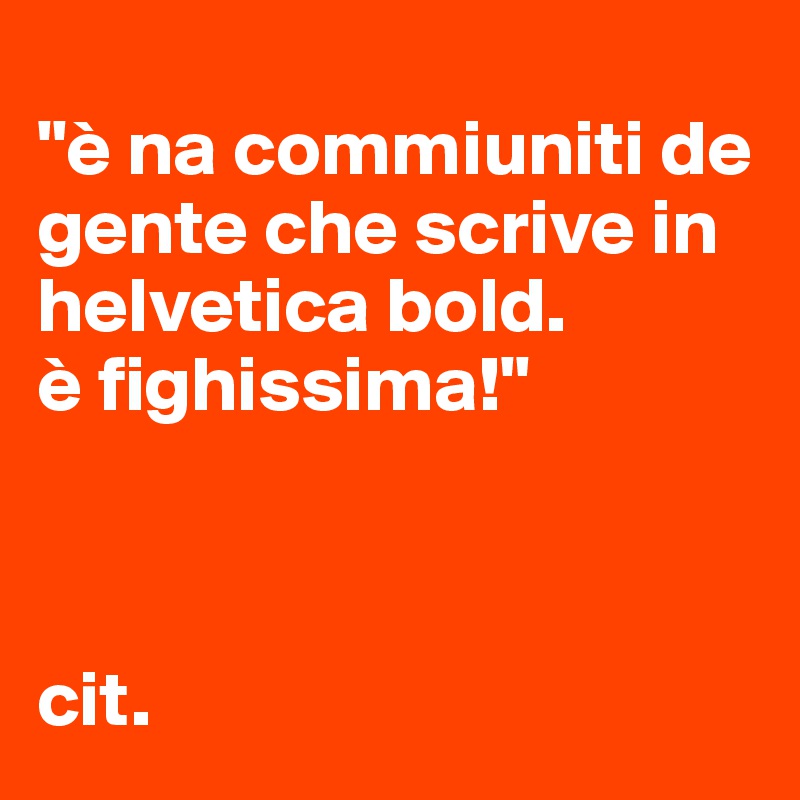 
"è na commiuniti de gente che scrive in helvetica bold. 
è fighissima!"



cit. 