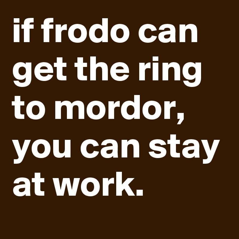 if frodo can get the ring to mordor, you can stay at work.