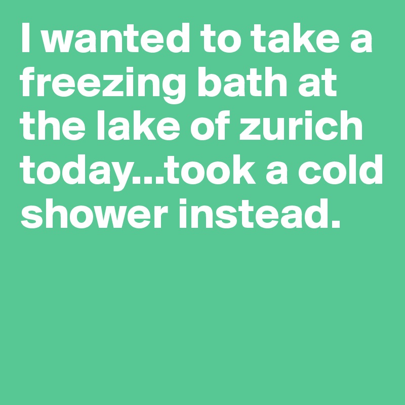 I wanted to take a freezing bath at the lake of zurich today...took a cold shower instead.


