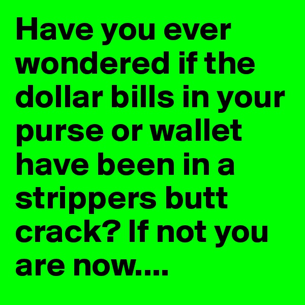 Have you ever wondered if the dollar bills in your purse or wallet have been in a strippers butt crack? If not you are now....