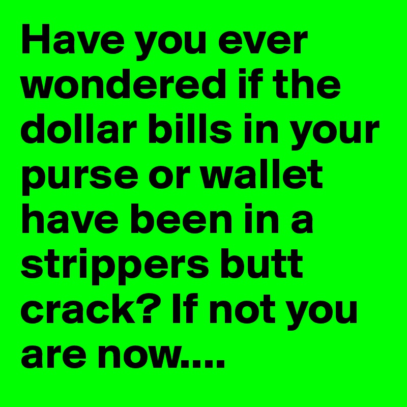 Have you ever wondered if the dollar bills in your purse or wallet have been in a strippers butt crack? If not you are now....