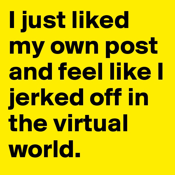 I just liked my own post and feel like I jerked off in the virtual world.