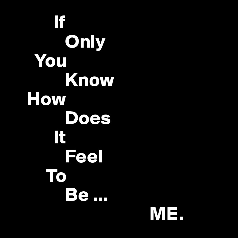            If
              Only
      You
              Know
    How
              Does
           It
              Feel
         To
              Be ...
                                    ME.