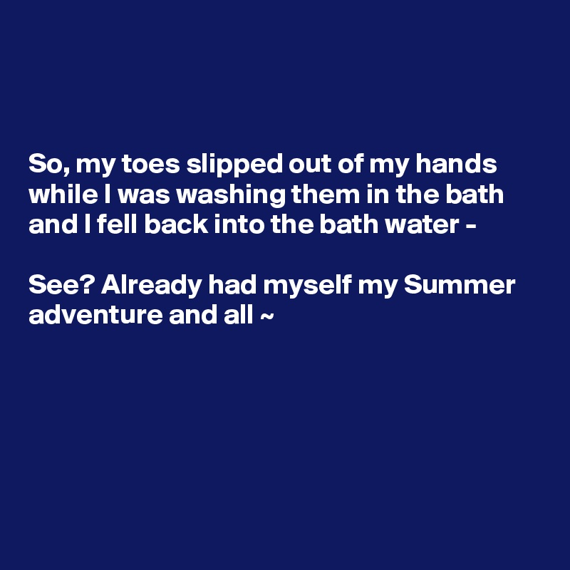 



So, my toes slipped out of my hands while I was washing them in the bath and I fell back into the bath water - 

See? Already had myself my Summer adventure and all ~ 






