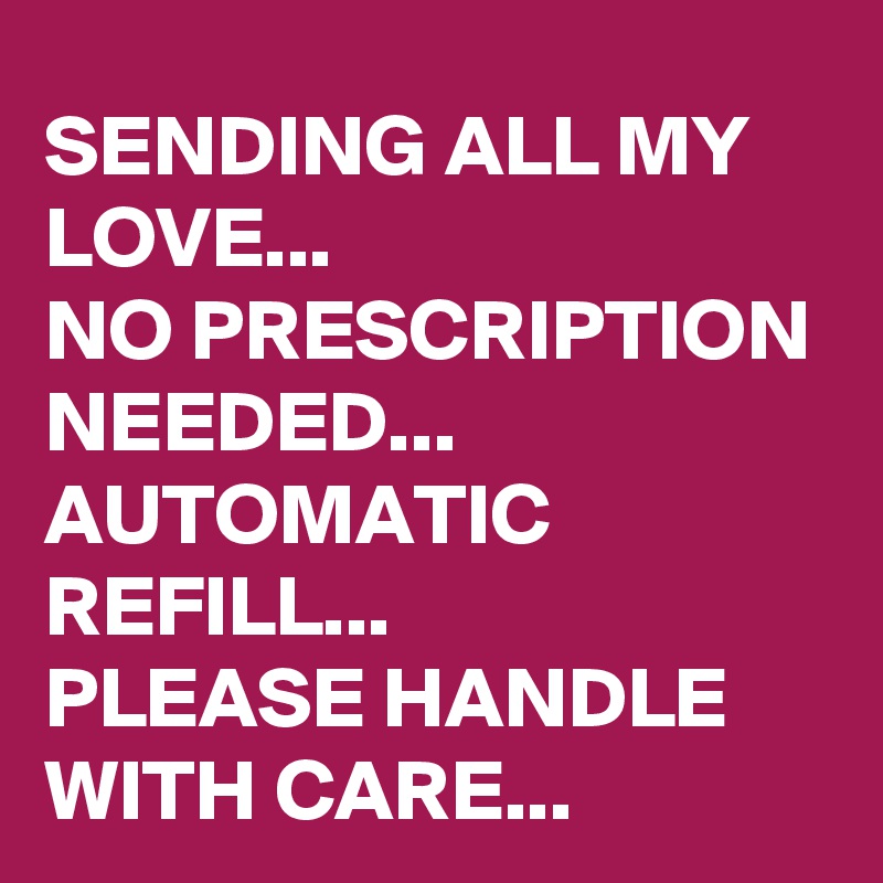 SENDING ALL MY LOVE...
NO PRESCRIPTION NEEDED...
AUTOMATIC REFILL...
PLEASE HANDLE WITH CARE...