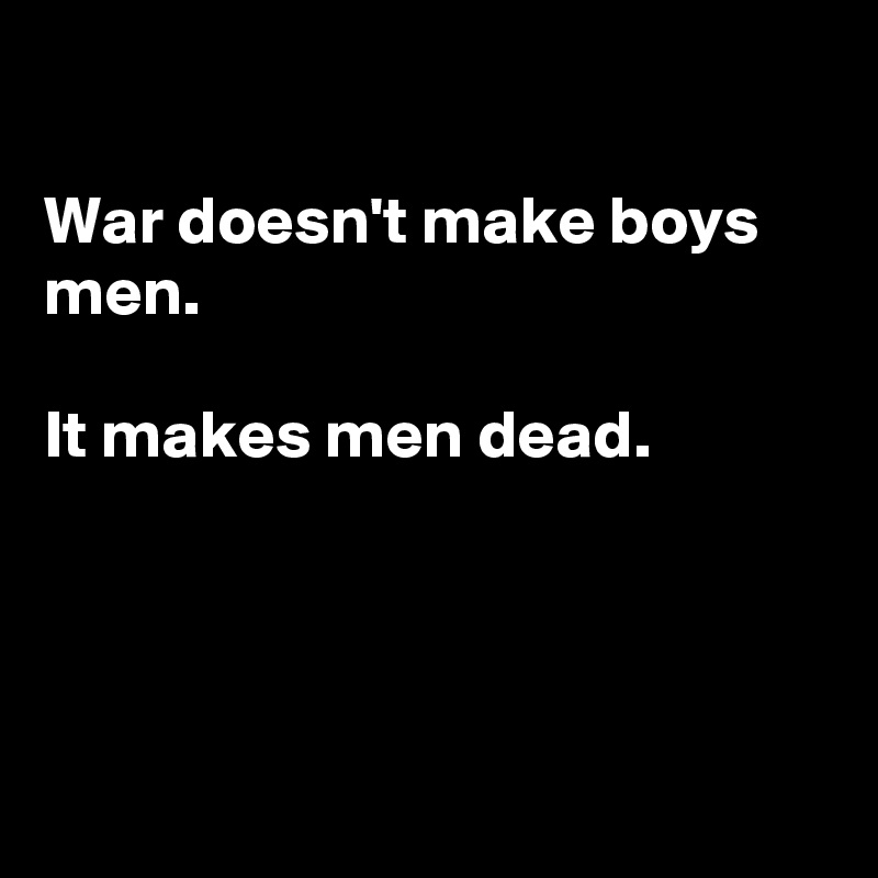 

War doesn't make boys men.

It makes men dead.




