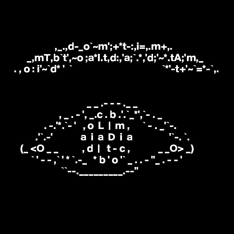 

                    ,_.,d-_o`~m';+*t-:,i=,.m+,. 
       _,mT,b`t',~o ;a*l.t,d:,'a;`.*,'d;'~*.tA;'m,_        
 . , o : i'~`d* '  `                                          `*'-t+'~`=*-`,.
    

                                   _ _ .- - - ._ _
                      , _ . - ', _.c . b .'.`_*',`- . _
               . -.'*.`- '   , o  L  |  m ,      ` - . _'`-.
           .'`.-'             a  i  a  D  i  a                 '`-. `.
    (_ <O _ _           , d  |   t - c ,             _ _O> _)
         ` ' - - ,` ' * `.-_   * b ' o '` _ . . - ''_ . - - '
                       ``--._________.--''



