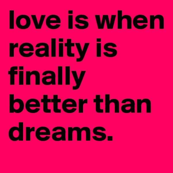 love is when reality is finally better than dreams.
