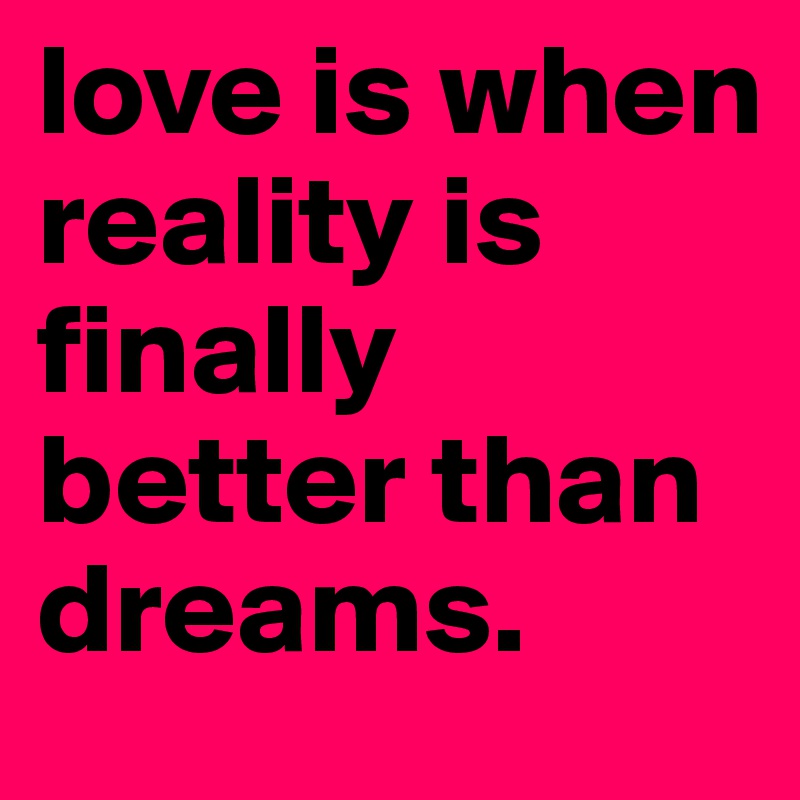 love is when reality is finally better than dreams.
