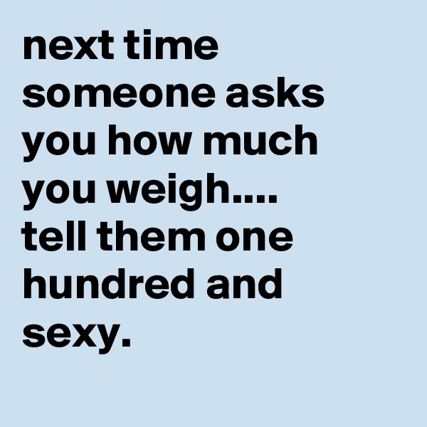 next time someone asks you how much you weigh.... 
tell them one hundred and sexy.
