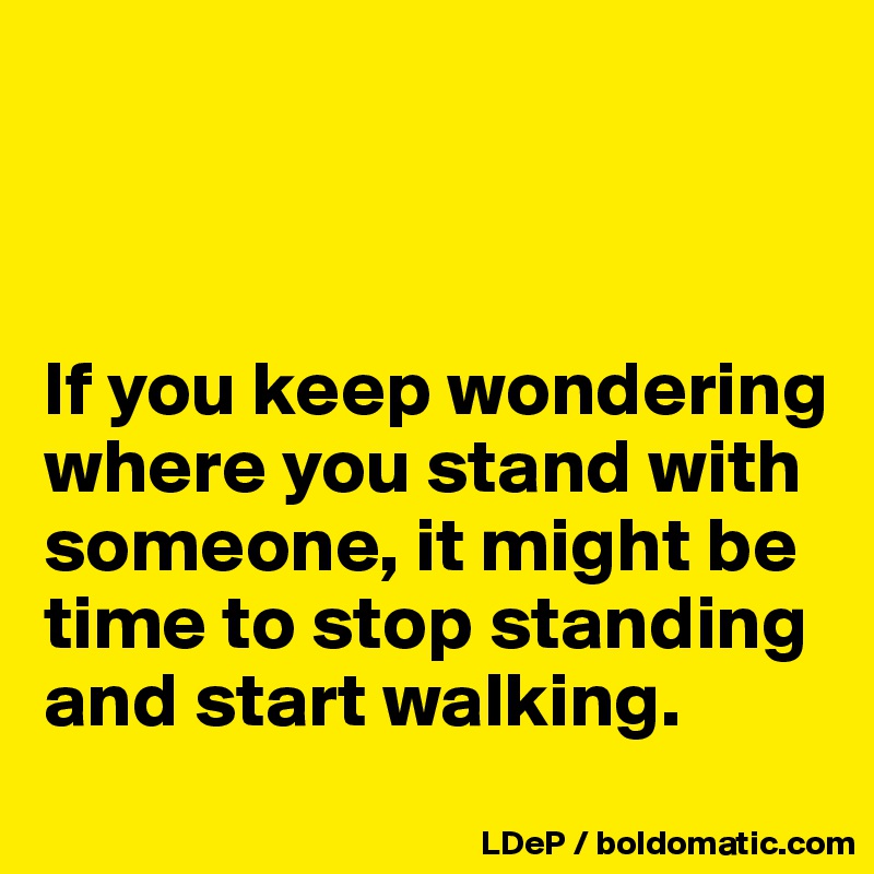 



If you keep wondering
where you stand with someone, it might be time to stop standing and start walking. 