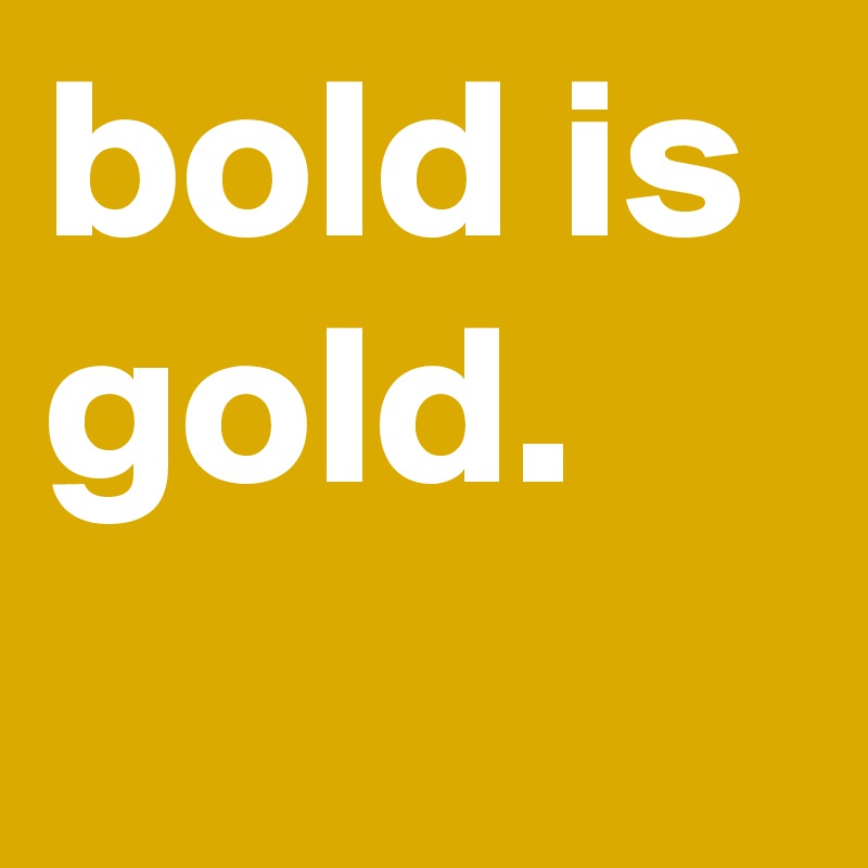 bold is gold.