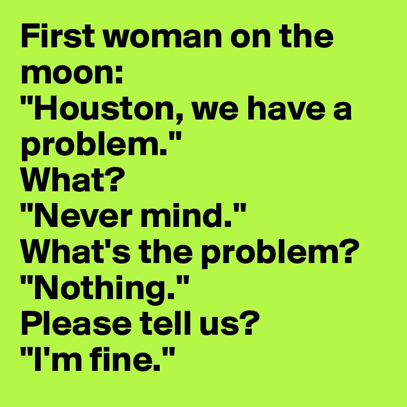 First woman on the moon:
"Houston, we have a problem."
What?
"Never mind."
What's the problem?
"Nothing."
Please tell us?
"I'm fine."