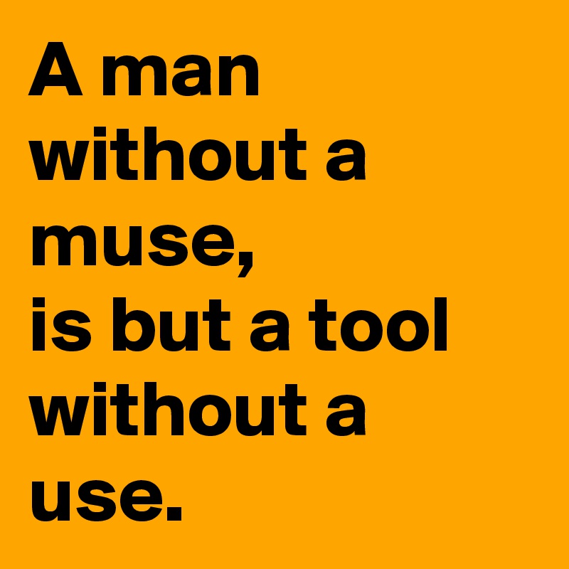 A man without a muse, 
is but a tool without a use.
