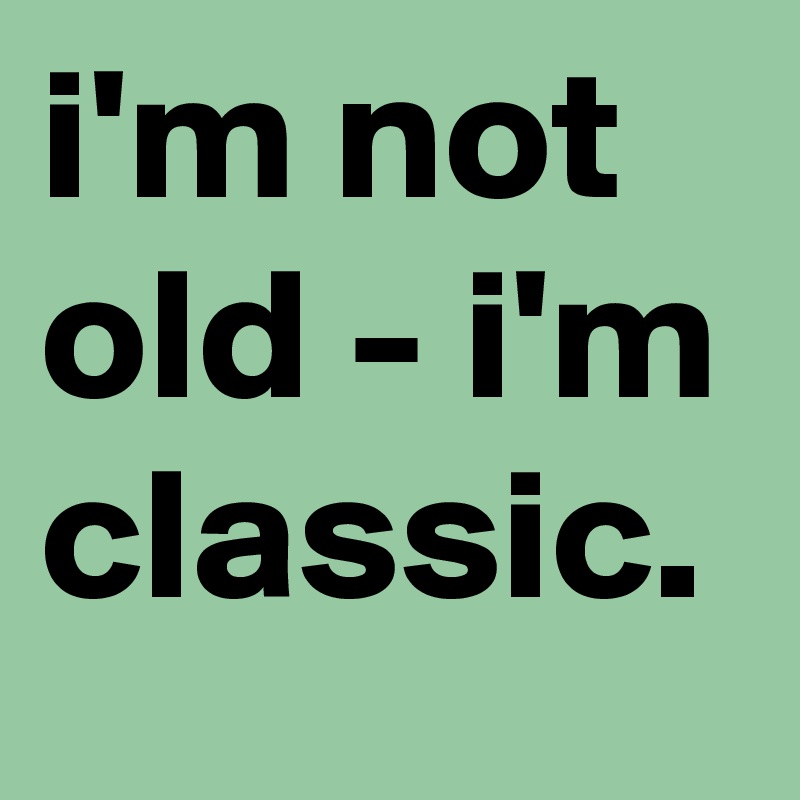 i'm not old - i'm classic.