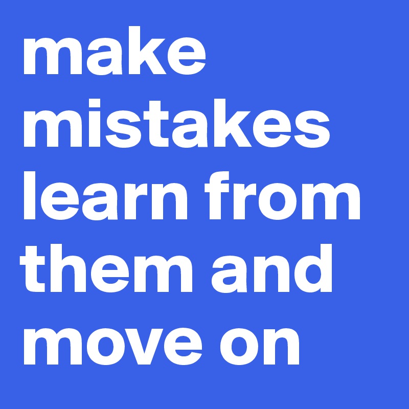 make mistakes   learn from them and move on