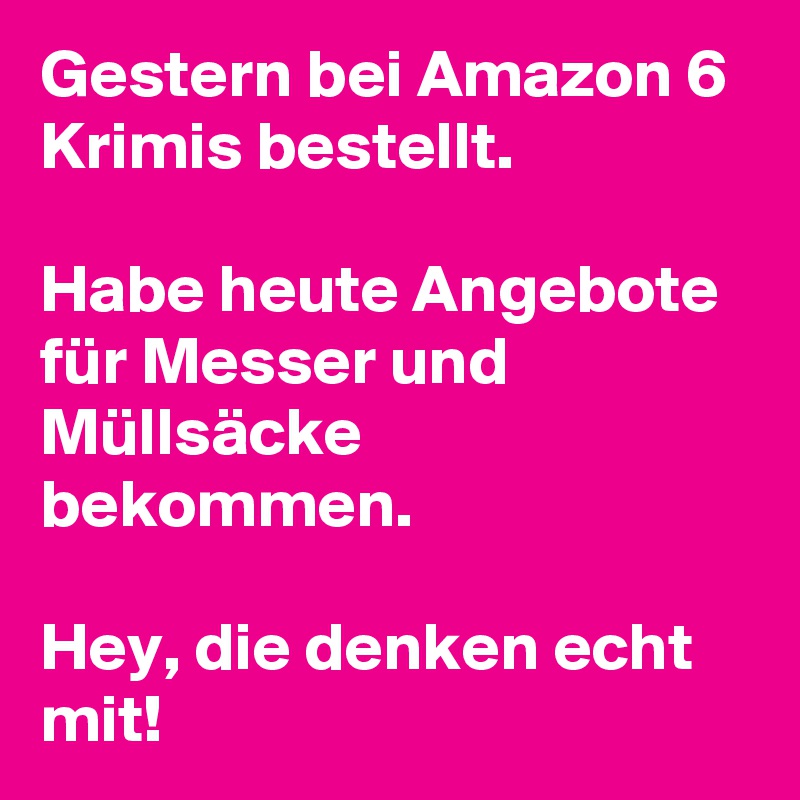 Gestern bei Amazon 6 Krimis bestellt. 

Habe heute Angebote für Messer und Müllsäcke bekommen. 

Hey, die denken echt mit! 