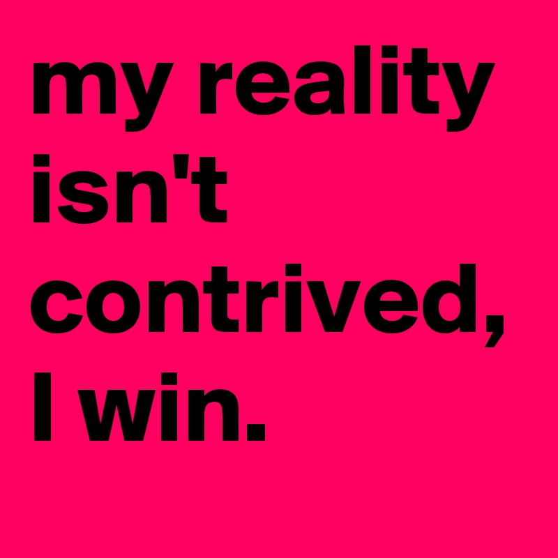 my reality isn't contrived, I win.