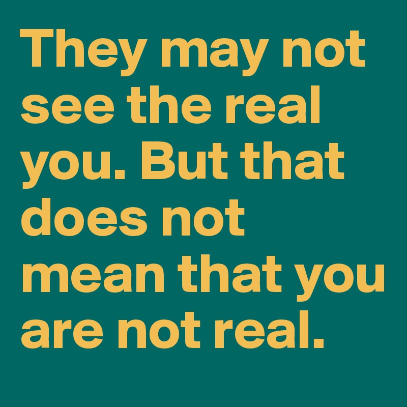 They may not see the real you. But that does not mean that you are not real.
