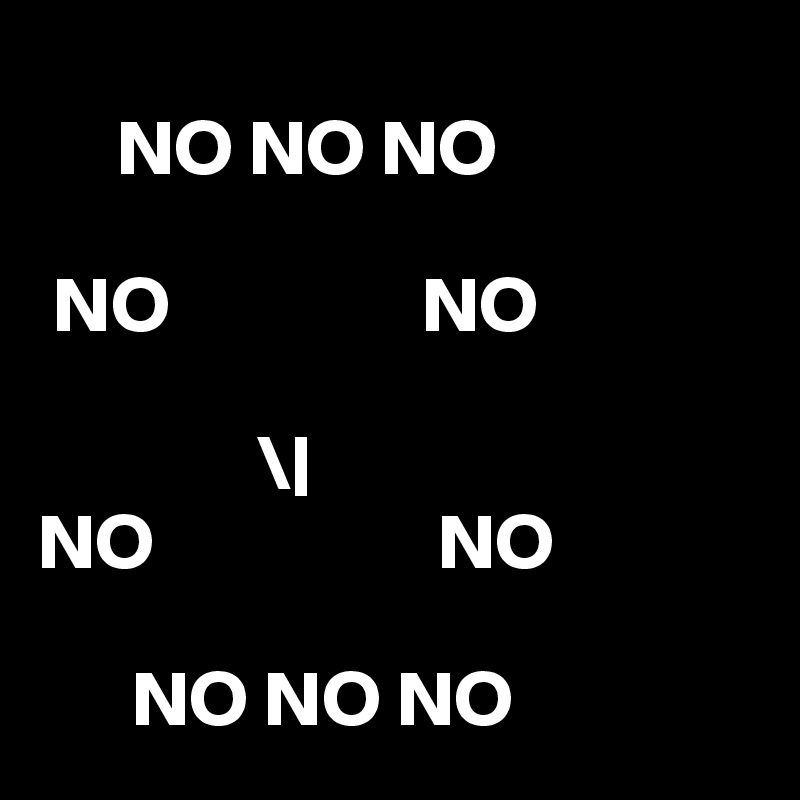 
     NO NO NO 

 NO                NO
           
              \|
NO                  NO

      NO NO NO