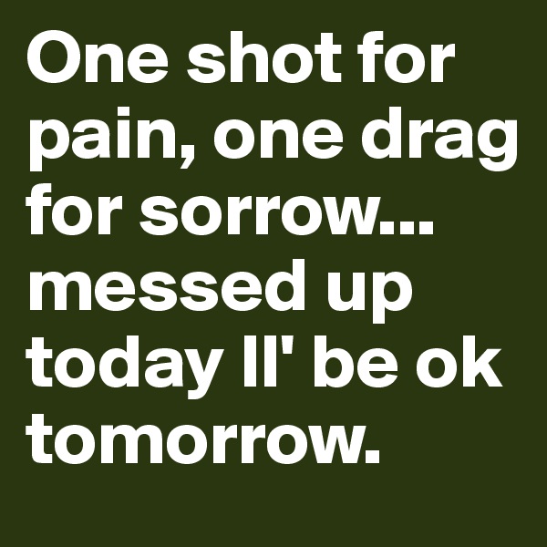 One shot for pain, one drag for sorrow... messed up today ll' be ok tomorrow.