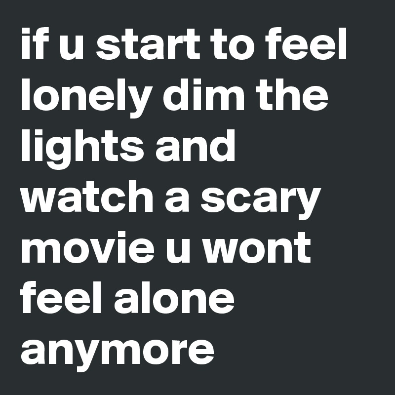 if u start to feel lonely dim the lights and watch a scary movie u wont ...