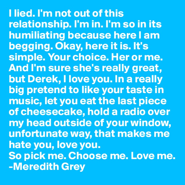 I lied. I'm not out of this relationship. I'm in. I'm so in its humiliating because here I am begging. Okay, here it is. It's simple. Your choice. Her or me. And I'm sure she's really great, but Derek, I love you. In a really big pretend to like your taste in music, let you eat the last piece of cheesecake, hold a radio over my head outside of your window, unfortunate way, that makes me hate you, love you. 
So pick me. Choose me. Love me.
-Meredith Grey