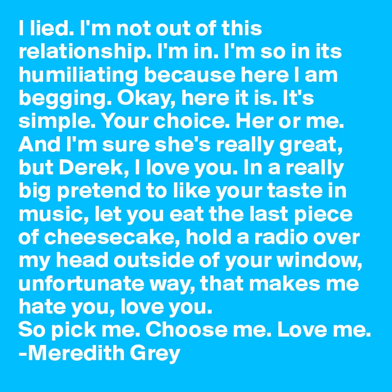 I lied. I'm not out of this relationship. I'm in. I'm so in its humiliating because here I am begging. Okay, here it is. It's simple. Your choice. Her or me. And I'm sure she's really great, but Derek, I love you. In a really big pretend to like your taste in music, let you eat the last piece of cheesecake, hold a radio over my head outside of your window, unfortunate way, that makes me hate you, love you. 
So pick me. Choose me. Love me.
-Meredith Grey